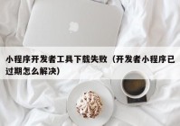 小程序开发者工具下载失败（开发者小程序已过期怎么解决）